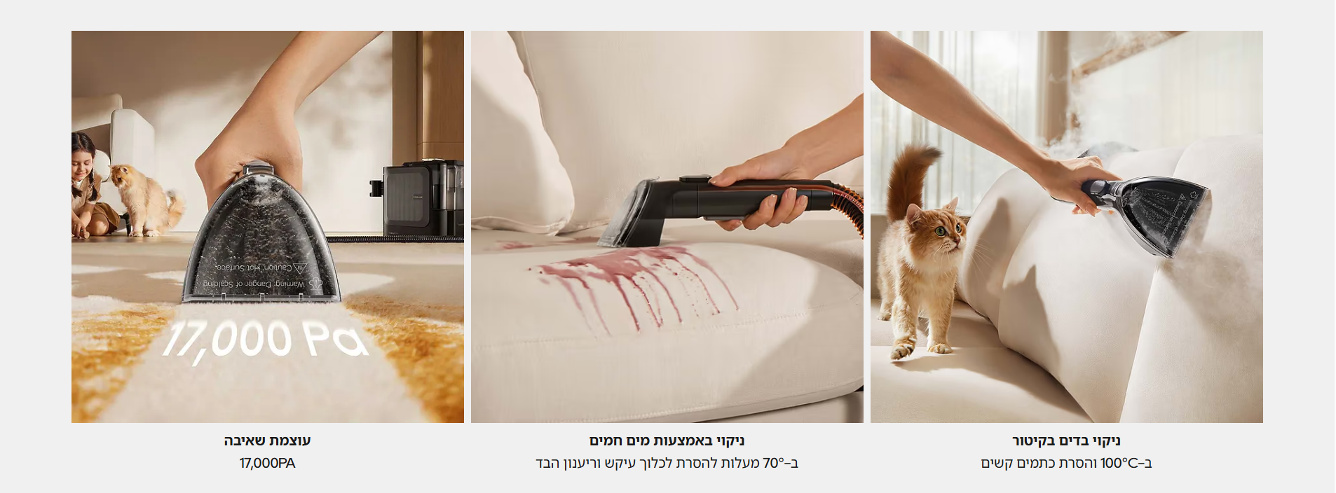 ניקוי בדים בקיטור ב-100°C והסרת כתמים קשים   ניקוי באמצעות מים חמים ב-70° מעלות להסרת לכלוך עיקש וריענון הבד   עוצמת שאיבה 17,000PA