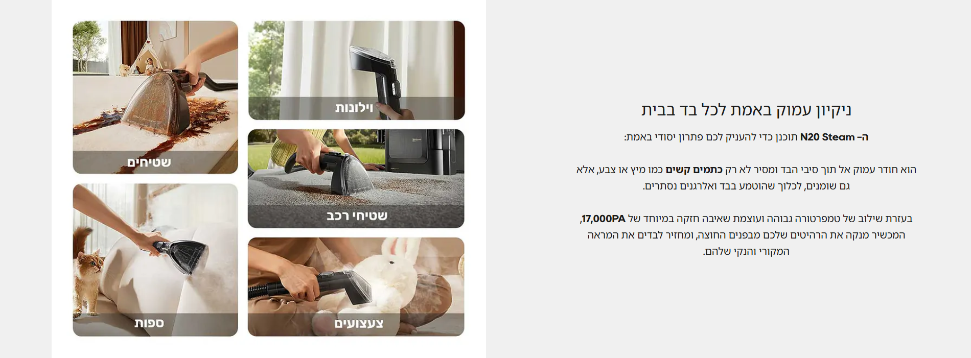 ניקיון עמוק באמת לכל בד בבית  ה- N20 Steam תוכנן כדי להעניק לכם פתרון יסודי באמת:  הוא חודר עמוק אל תוך סיבי הבד ומסיר לא רק כתמים קשים כמו מיץ או צבע, אלא גם שומנים, לכלוך שהוטמע בבד ואלרגנים נסתרים.  בעזרת שילוב של טמפרטורה גבוהה ועוצמת שאיבה חזקה במיוחד של 17,000PA, המכשיר מנקה את הרהיטים שלכם מבפנים החוצה, ומחזיר לבדים את המראה המקורי והנקי שלהם.