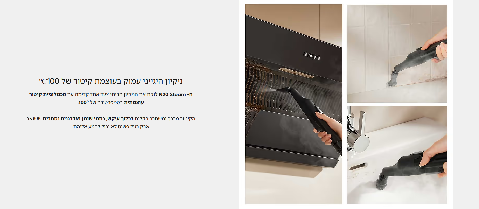 ניקיון היגייני עמוק בעוצמת קיטור של 100℃  ה- N20 Steam לוקח את הניקיון הביתי צעד אחד קדימה עם טכנולוגיית קיטור עוצמתית בטמפרטורה של 100°.  הקיטור מרכך ומשחרר בקלות לכלוך עיקש, כתמי שומן ואלרגנים נסתרים ששואב אבק רגיל פשוט לא יכול להגיע אליהם.