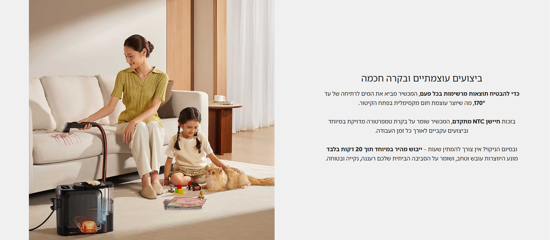 ביצועים עוצמתיים ובקרה חכמה  כדי להבטיח תוצאות מרשימות בכל פעם, המכשיר מביא את המים לרתיחה של עד 170°, מה שיוצר עוצמת חום מקסימלית בפתח הקיטור.  בזכות חיישן NTC מתקדם, המכשיר שומר על בקרת טמפרטורה מדויקת במיוחד וביצועים עקביים לאורך כל זמן העבודה.  ובסיום הניקוי? אין צורך להמתין שעות – ייבוש מהיר במיוחד תוך 20 דקות בלבד מונע היווצרות עובש וטחב, ושומר על הסביבה הביתית שלכם רעננה, נקייה ובטוחה.