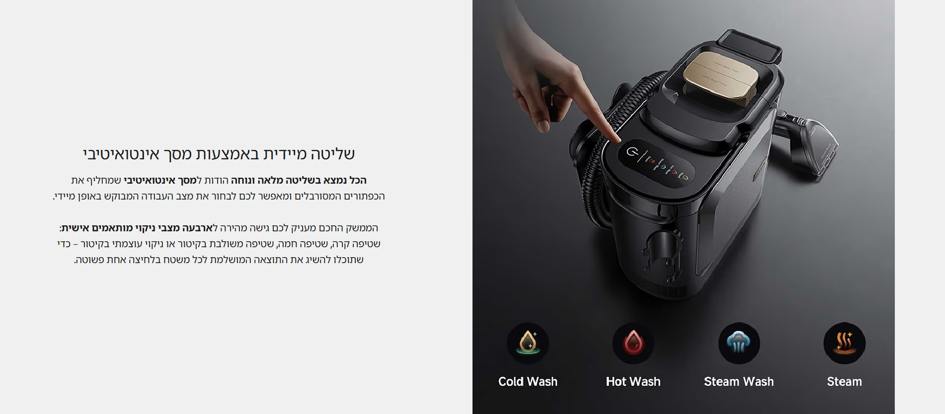 שליטה מיידית באמצעות מסך אינטואיטיבי  הכל נמצא בשליטה מלאה ונוחה הודות למסך אינטואיטיבי שמחליף את הכפתורים המסורבלים ומאפשר לכם לבחור את מצב העבודה המבוקש באופן מיידי.  הממשק החכם מעניק לכם גישה מהירה לארבעה מצבי ניקוי מותאמים אישית: שטיפה קרה, שטיפה חמה, שטיפה משולבת בקיטור או ניקוי עוצמתי בקיטור – כדי שתוכלו להשיג את התוצאה המושלמת לכל משטח בלחיצה אחת פשוטה.