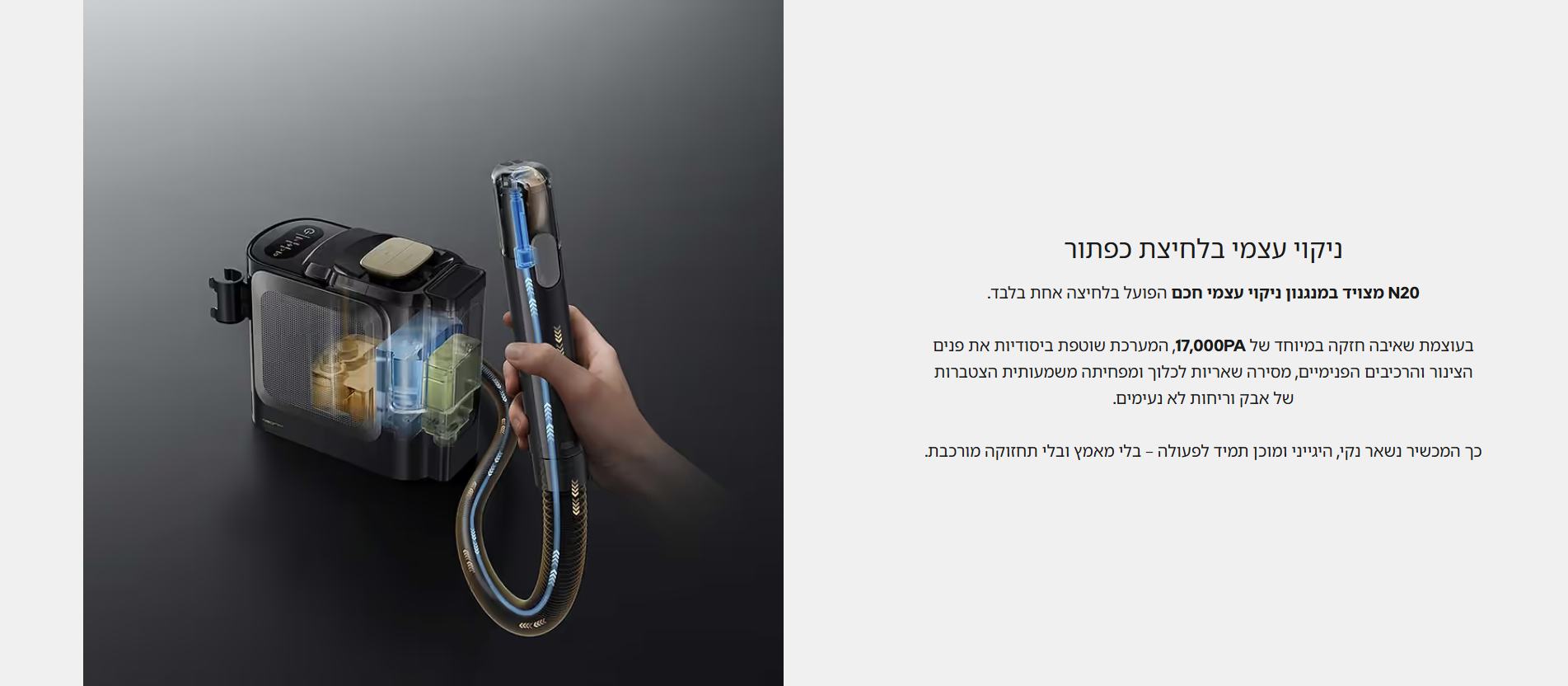 ניקוי עצמי בלחיצת כפתור  N20 מצויד במנגנון ניקוי עצמי חכם הפועל בלחיצה אחת בלבד.  בעוצמת שאיבה חזקה במיוחד של 17,000PA, המערכת שוטפת ביסודיות את פנים הצינור והרכיבים הפנימיים, מסירה שאריות לכלוך ומפחיתה משמעותית הצטברות של אבק וריחות לא נעימים.  כך המכשיר נשאר נקי, היגייני ומוכן תמיד לפעולה – בלי מאמץ ובלי תחזוקה מורכבת.