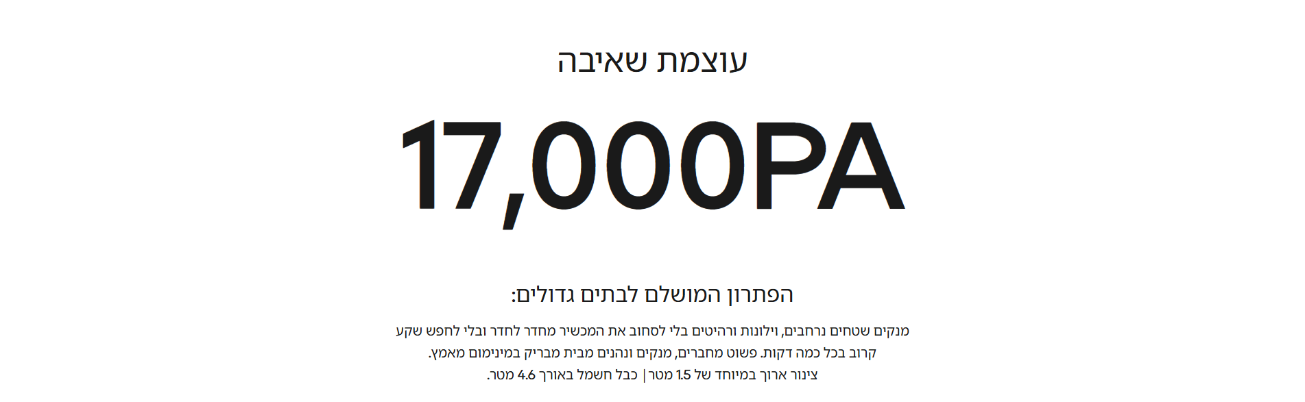 עוצמת שאיבה 17,000PA  הפתרון המושלם לבתים גדולים:  מנקים שטחים נרחבים, וילונות ורהיטים בלי לסחוב את המכשיר מחדר לחדר ובלי לחפש שקע קרוב בכל כמה דקות. פשוט מחברים, מנקים ונהנים מבית מבריק במינימום מאמץ. צינור ארוך במיוחד של 1.5 מטר| כבל חשמל באורך 4.6 מטר.